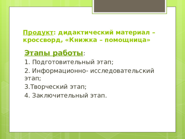 Продукт : дидактический материал – кроссворд, «Книжка – помощница» Этапы работы : 1. Подготовительный этап; 2. Информационно- исследовательский этап; 3.Творческий этап; 4. Заключительный этап. 