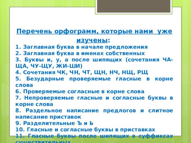 Перечень орфограмм, которые нами уже изучены : 1. Заглавная буква в начале предложения 2. Заглавная буква в именах собственных 3. Буквы и, у, а после шипящих (сочетания ЧА-ЩА, ЧУ-ЩУ, ЖИ-ШИ) 4. Сочетания ЧК, ЧН, ЧТ, ЩН, НЧ, НЩ, РЩ 5. Безударные проверяемые гласные в корне слова 6. Проверяемые согласные в корне слова 7. Непроверяемые гласные и согласные буквы в корне слова 8. Раздельное написание предлогов и слитное написание приставок 9. Разделительные Ъ и Ь  10. Гласные и согласные буквы в приставках 11. Гласные буквы после шипящих в суффиксах существительных 12. Употребление Ь на конце существительных после шипящих 13. Не с глаголами 14. Перенос слов. 