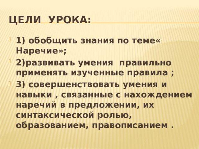 Цели урока: 1) обобщить знания по теме« Наречие»; 2)развивать умения правильно применять изученные правила ; 3) совершенствовать умения и навыки , связанные с нахождением наречий в предложении, их синтаксической ролью, образованием, правописанием . 