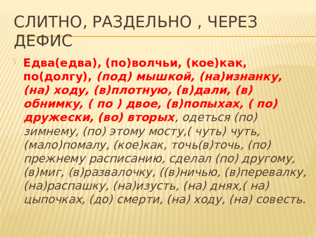Слитно, раздельно , через дефис Едва(едва), (по)волчьи, (кое)как, по(долгу), (под) мышкой, (на)изнанку, (на) ходу, (в)плотную, (в)дали, (в) обнимку, ( по ) двое, (в)попыхах, ( по) дружески, (во) вторых , одеться (по) зимнему, (по) этому мосту,( чуть) чуть, (мало)помалу, (кое)как, точь(в)точь, (по) прежнему расписанию, сделал (по) другому, (в)миг, (в)развалочку, ((в)ничью, (в)перевалку, (на)распашку, (на)изусть, (на) днях,( на) цыпочках, (до) смерти, (на) ходу, (на) совесть. 