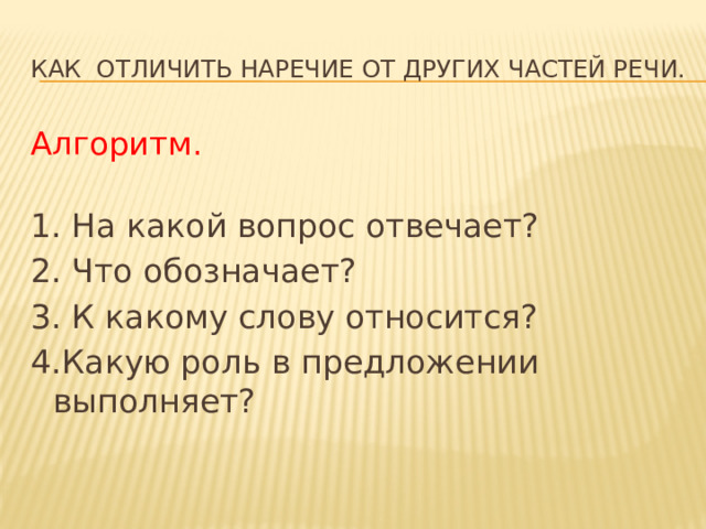 Как отличить наречие от других частей речи. Алгоритм. 1. На какой вопрос отвечает? 2. Что обозначает? 3. К какому слову относится? 4.Какую роль в предложении выполняет? 