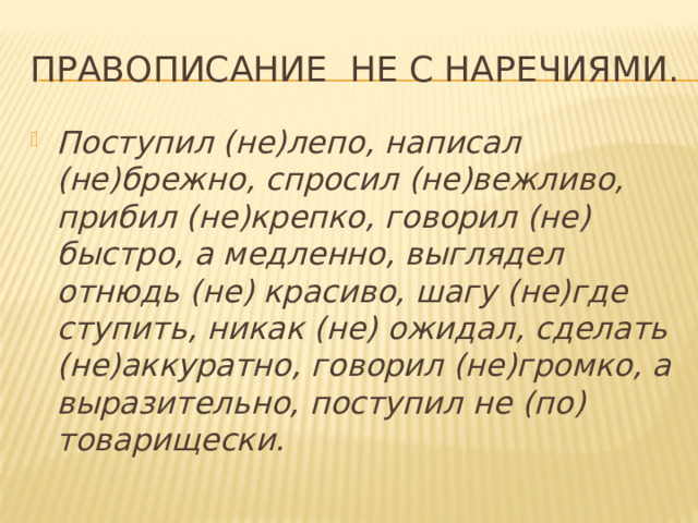 Правописание не с наречиями. Поступил (не)лепо, написал (не)брежно, спросил (не)вежливо, прибил (не)крепко, говорил (не) быстро, а медленно, выглядел отнюдь (не) красиво, шагу (не)где ступить, никак (не) ожидал, сделать (не)аккуратно, говорил (не)громко, а выразительно, поступил не (по) товарищески. 