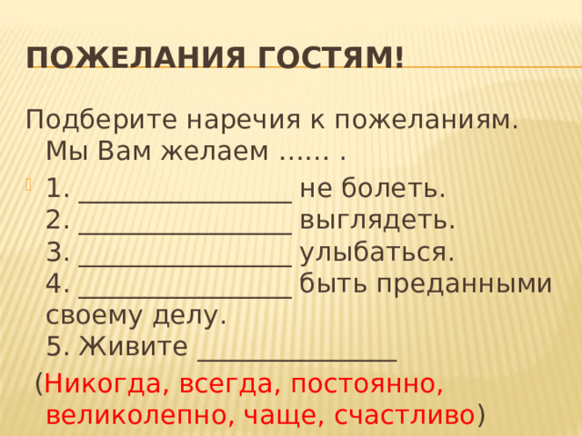 Пожелания гостям! Подберите наречия к пожеланиям. Мы Вам желаем …… . 1. ________________ не болеть.  2. ________________ выглядеть.  3. ________________ улыбаться.    4. ________________ быть преданными своему делу.  5. Живите _______________  ( Никогда, всегда, постоянно, великолепно, чаще, счастливо ) 