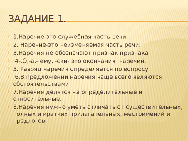 Задание 1. 1.Наречие-это служебная часть речи. 2. Наречие-это неизменяемая часть речи. 3.Наречия не обозначают признак признака .4-.О,-а,- ему, -ски- это окончания наречий. 5. Разряд наречия определяется по вопросу .6.В предложении наречия чаще всего являются обстоятельствами. 7.Наречия делятся на определительные и относительные. 8.Наречия нужно уметь отличать от существительных, полных и кратких прилагательных, местоимений и предлогов. 