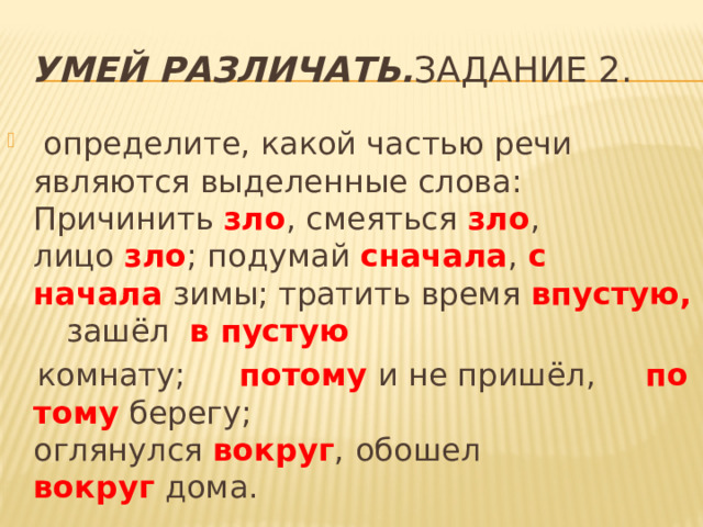 Умей различать. Задание 2.  определите, какой частью речи являются выделенные слова:  Причинить  зло , смеяться  зло , лицо  зло ; подумай  сначала ,  с начала  зимы; тратить время  впустую, зашёл   в пустую   комнату;   потому  и не пришёл,   по тому  берегу; оглянулся  вокруг ,   обошел  вокруг  дома. 
