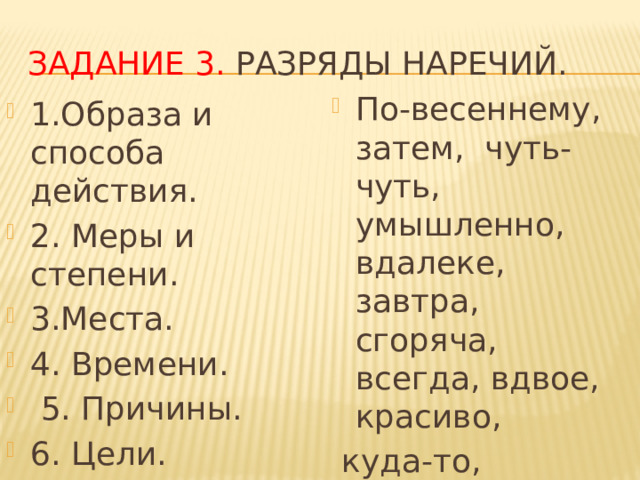 Задание 3. Разряды наречий. По-весеннему, затем, чуть-чуть, умышленно, вдалеке, завтра, сгоряча, всегда, вдвое, красиво,  куда-то, поневоле. 1.Образа и способа действия. 2. Меры и степени. 3.Места. 4. Времени.  5. Причины. 6. Цели. 