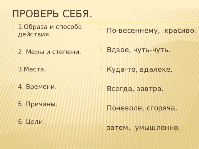 Проверь себя. 1.Образа и способа действия. 2. Меры и степени. 3.Места. 4. Времени. 5. Причины. 6. Цели. По-весеннему, красиво. Вдвое, чуть-чуть. Куда-то, вдалеке. Всегда, завтра. Поневоле, сгоряча. затем, умышленно. 