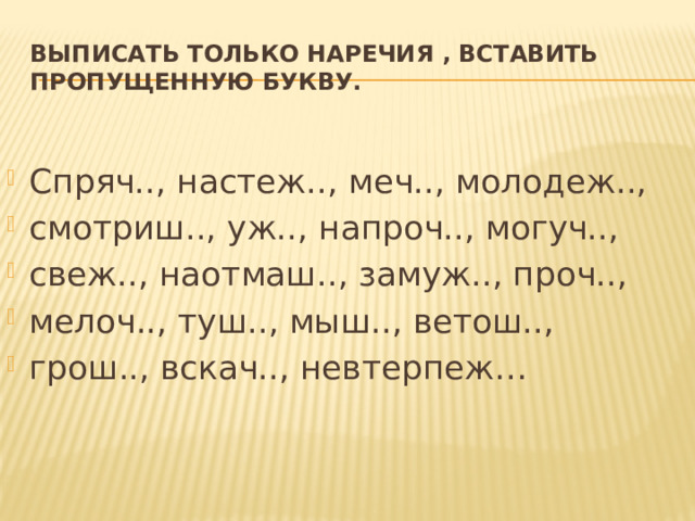 Выписать только наречия , вставить пропущенную букву.  Спряч.., настеж.., меч.., молодеж.., смотриш.., уж.., напроч.., могуч.., свеж.., наотмаш.., замуж.., проч.., мелоч.., туш.., мыш.., ветош.., грош.., вскач.., невтерпеж… 