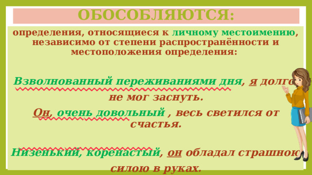 Обособляются: определения, относящиеся к личному местоимению , независимо от степени распространённости и местоположения определения:  Взволнованный переживаниями дня , я долго не мог заснуть. Он , очень довольный , весь светился от счастья.  Низенький, коренастый , он обладал страшною силою в руках.  