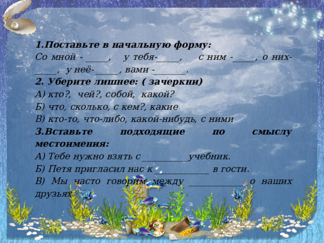 1.Поставьте в начальную форму: Со мной - _____, у тебя-_____, с ним -_____, о них-_____, у неё- _____, вами -_______. 2. Уберите лишнее: ( зачеркни) А) кто?, чей?, собой, какой? Б) что, сколько, с кем?, какие В) кто-то, что-либо, какой-нибудь, с ними 3.Вставьте подходящие по смыслу местоимения: А) Тебе нужно взять с __________учебник. Б) Петя пригласил нас к ____________ в гости. В) Мы часто говорим между ____________ о наших друзьях. 