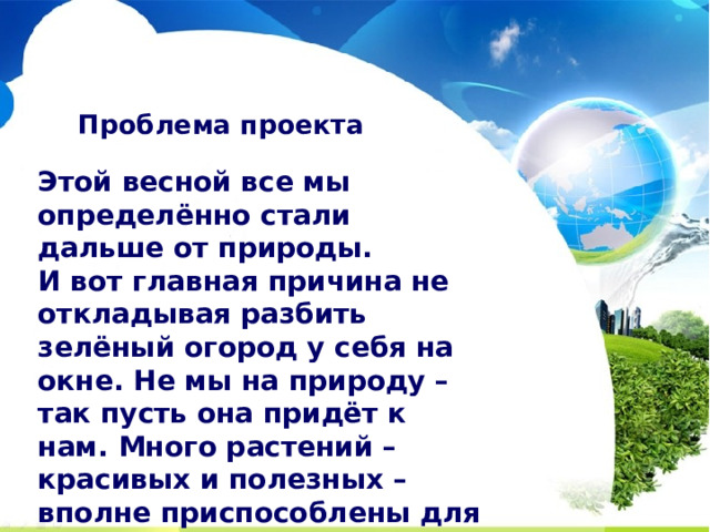 Проблема проекта Этой весной все мы определённо стали дальше от природы. И вот главная причина не откладывая разбить зелёный огород у себя на окне. Не мы на природу – так пусть она придёт к нам. Много растений – красивых и полезных – вполне приспособлены для «проживания» в четырёх стенах. Зелень на подоконнике положительно влияет на настроение жильцов. Яркие краски и аромат свежести — то что нужно, чтобы «расширить» стены дома и почувствовать себя за городом, в уютном окружении природы.  