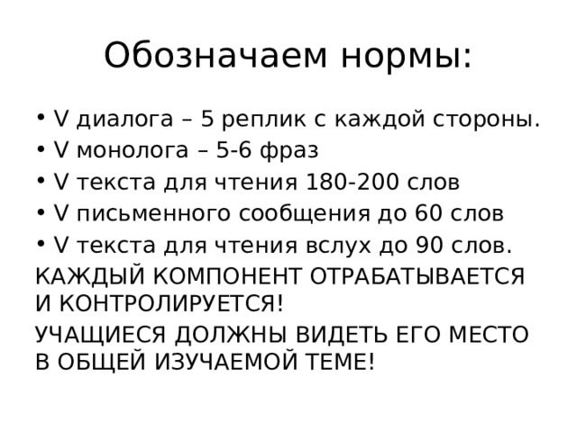 Обозначаем нормы: V диалога – 5 реплик с каждой стороны. V монолога – 5-6 фраз V текста для чтения 180-200 слов V письменного сообщения до 60 слов V текста для чтения вслух до 90 слов. КАЖДЫЙ КОМПОНЕНТ ОТРАБАТЫВАЕТСЯ И КОНТРОЛИРУЕТСЯ! УЧАЩИЕСЯ ДОЛЖНЫ ВИДЕТЬ ЕГО МЕСТО В ОБЩЕЙ ИЗУЧАЕМОЙ ТЕМЕ! 