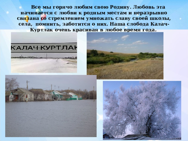   Все мы горячо любим свою Родину. Любовь эта начинается с любви к родным местам и неразрывно связана со стремлением умножать славу своей школы, села, помнить, заботится о них. Наша слобода Калач-Куртлак очень красивая в любое время года .  