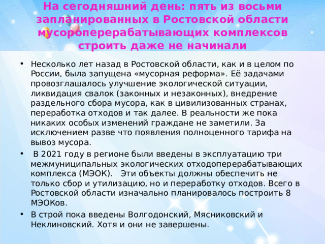 На сегодняшний день: пять из восьми запланированных в Ростовской области мусороперерабатывающих комплексов строить даже не начинали Несколько лет назад в Ростовской области, как и в целом по России, была запущена «мусорная реформа». Её задачами провозглашалось улучшение экологической ситуации, ликвидация свалок (законных и незаконных), внедрение раздельного сбора мусора, как в цивилизованных странах, переработка отходов и так далее. В реальности же пока никаких особых изменений граждане не заметили. За исключением разве что появления полноценного тарифа на вывоз мусора.  В 2021 году в регионе были введены в эксплуатацию три межмуниципальных экологических отходоперерабатывающих комплекса (МЭОК).   Эти объекты должны обеспечить не только сбор и утилизацию, но и переработку отходов. Всего в Ростовской области изначально планировалось построить 8 МЭОКов. В строй пока введены Волгодонский, Мясниковский и Неклиновский. Хотя и они не завершены.  