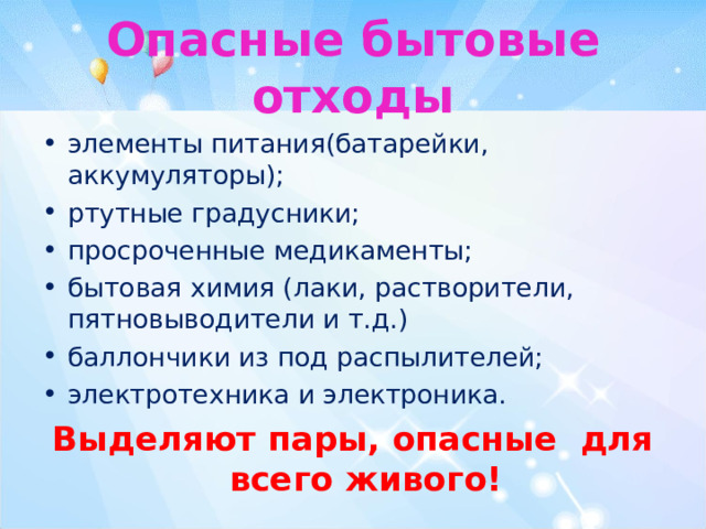 Опасные бытовые отходы элементы питания(батарейки, аккумуляторы); ртутные градусники; просроченные медикаменты; бытовая химия (лаки, растворители, пятновыводители и т.д.) баллончики из под распылителей; электротехника и электроника. Выделяют пары, опасные для всего живого! 