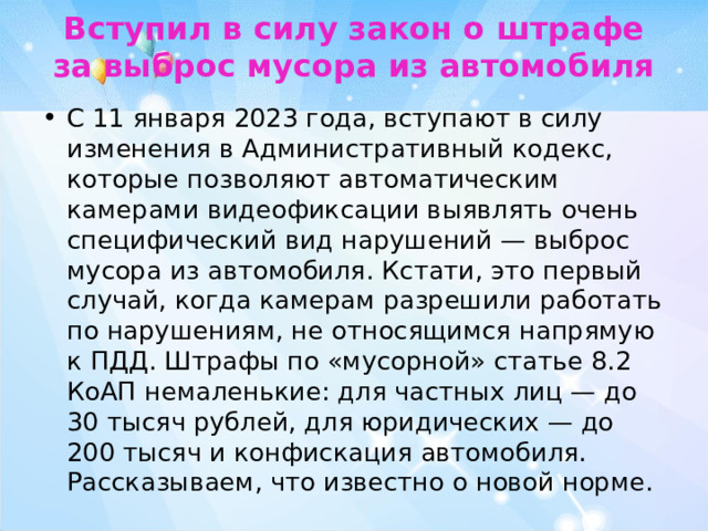 Вступил в силу закон о штрафе за выброс мусора из автомобиля   С 11 января 2023 года, вступают в силу изменения в Административный кодекс, которые позволяют автоматическим камерами видеофиксации выявлять очень специфический вид нарушений — выброс мусора из автомобиля. Кстати, это первый случай, когда камерам разрешили работать по нарушениям, не относящимся напрямую к ПДД. Штрафы по «мусорной» статье 8.2 КоАП немаленькие: для частных лиц — до 30 тысяч рублей, для юридических — до 200 тысяч и конфискация автомобиля. Рассказываем, что известно о новой норме. 
