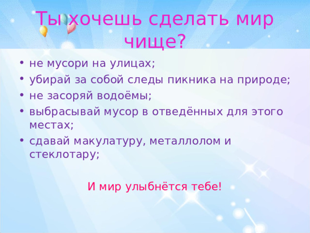 Ты хочешь сделать мир чище? не мусори на улицах; убирай за собой следы пикника на природе; не засоряй водоёмы; выбрасывай мусор в отведённых для этого местах; сдавай макулатуру, металлолом и стеклотару; И мир улыбнётся тебе! 