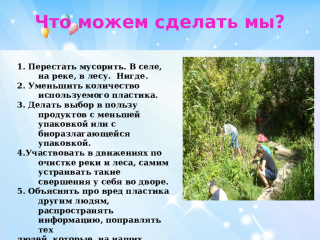 Что можем сделать мы? 1. Перестать мусорить. В селе, на реке, в лесу. Нигде. 2. Уменьшить количество используемого пластика. 3. Делать выбор в пользу продуктов с меньшей упаковкой или с биоразлагающейся упаковкой. 4.Участвовать в движениях по очистке реки и леса, самим устраивать такие свершения у себя во дворе. 5. Объяснять про вред пластика другим людям, распространять информацию, поправлять тех людей, которые на наших глазах мусорят в неподходящих местах. 