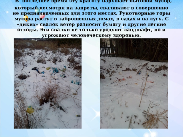  В последнее время эту красоту нарушает бытовой мусор, который несмотря на запреты, сваливают в совершенно не предназначенных  для этого местах.  Рукотворные горы мусора растут в заброшенных домах, в садах и на лугу. С «диких» свалок ветер разносит бумагу и другие легкие отходы. Эти свалки не только уродуют ландшафт, но и угрожают человеческому здоровью.   