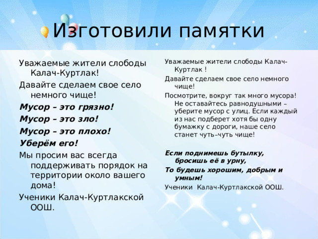 Изготовили памятки Уважаемые жители слободы Калач-Куртлак! Давайте сделаем свое село немного чище! Мусор – это грязно! Мусор – это зло! Мусор – это плохо! Уберём его! Мы просим вас всегда поддерживать порядок на территории около вашего дома! Ученики Калач-Куртлакской ООШ. Уважаемые жители слободы Калач-Куртлак ! Давайте сделаем свое село немного чище! Посмотрите, вокруг так много мусора! Не оставайтесь равнодушными – уберите мусор с улиц. Если каждый из нас подберет хотя бы одну бумажку с дороги, наше село станет чуть–чуть чище!   Если поднимешь бутылку, бросишь её в урну, То будешь хорошим, добрым и умным! Ученики Калач-Куртлакской ООШ.    