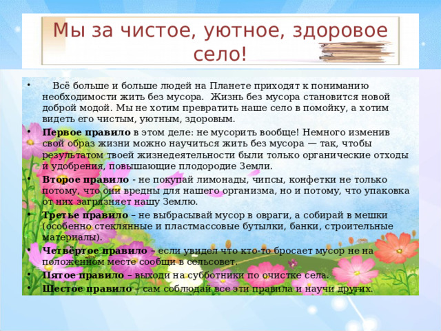 Мы за чистое, уютное, здоровое село!  Всё больше и больше людей на Планете приходят к пониманию необходимости жить без мусора. Жизнь без мусора становится новой доброй модой. Мы не хотим превратить наше село в помойку, а хотим видеть его чистым, уютным, здоровым. Первое правило в этом деле: не мусорить вообще! Немного изменив свой образ жизни можно научиться жить без мусора — так, чтобы результатом твоей жизнедеятельности были только органические отходы и удобрения, повышающие плодородие Земли. Второе правило - не покупай лимонады, чипсы, конфетки не только потому, что они вредны для нашего организма, но и потому, что упаковка от них загрязняет нашу Землю. Третье правило – не выбрасывай мусор в овраги, а собирай в мешки (особенно стеклянные и пластмассовые бутылки, банки, строительные материалы). Четвёртое правило – если увидел что кто-то бросает мусор не на положенном месте сообщи в сельсовет. Пятое правило – выходи на субботники по очистке села. Шестое правило – сам соблюдай все эти правила и научи других.   