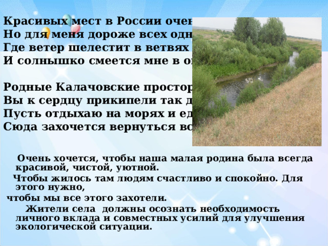 Красивых мест в России очень много Но для меня дороже всех одно Где ветер шелестит в ветвях березки И солнышко смеется мне в окно.  Родные Калачовские просторы Вы к сердцу прикипели так давно Пусть отдыхаю на морях и еду в горы Сюда захочется вернуться все равно!    Очень хочется, чтобы наша малая родина была всегда красивой, чистой, уютной.  Чтобы жилось там людям счастливо и спокойно. Для этого нужно,  чтобы мы все этого захотели.  Жители села должны осознать необходимость личного вклада и совместных усилий для улучшения экологической ситуации.  