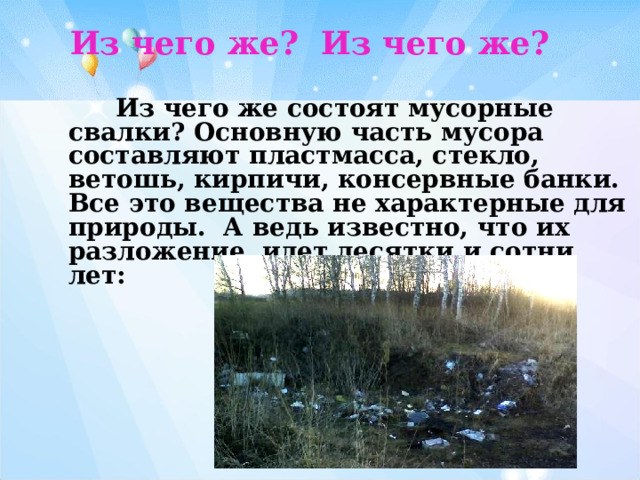 Из чего же? Из чего же?   Из чего же состоят мусорные свалки? Основную часть мусора составляют пластмасса, стекло, ветошь, кирпичи, консервные банки. Все это вещества не характерные для природы. А ведь известно, что их разложение идет десятки и сотни лет: 