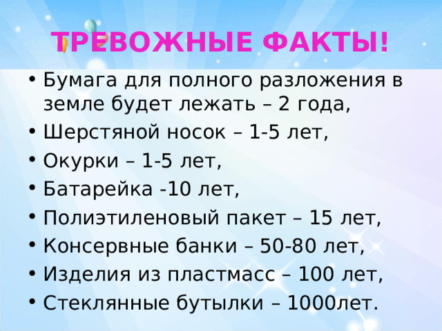 ТРЕВОЖНЫЕ  ФАКТЫ! Бумага для полного разложения в земле будет лежать – 2 года, Шерстяной носок – 1-5 лет, Окурки – 1-5 лет, Батарейка -10 лет, Полиэтиленовый пакет – 15 лет, Консервные банки – 50-80 лет, Изделия из пластмасс – 100 лет, Стеклянные бутылки – 1000лет. 