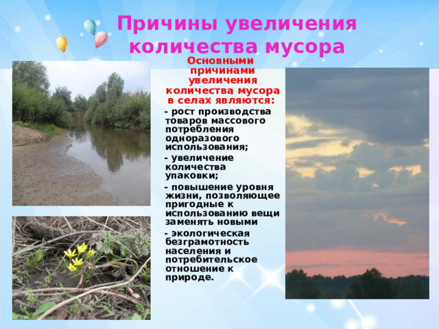 Причины увеличения количества мусора  Основными причинами увеличения количества мусора в селах являются:  - рост производства товаров массового потребления одноразового использования;  - увеличение количества упаковки;  - повышение уровня жизни, позволяющее пригодные к использованию вещи заменять новыми  - экологическая безграмотность населения и потребительское отношение к природе. 