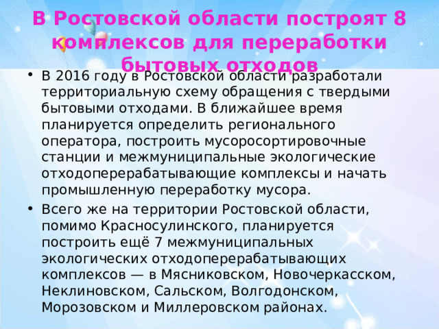  В Ростовской области построят 8 комплексов для переработки бытовых отходов   В 2016 году в Ростовской области разработали территориальную схему обращения с твердыми бытовыми отходами. В ближайшее время планируется определить регионального оператора, построить мусоросортировочные станции и межмуниципальные экологические отходоперерабатывающие комплексы и начать промышленную переработку мусора. Всего же на территории Ростовской области, помимо Красносулинского, планируется построить ещё 7 межмуниципальных экологических отходоперерабатывающих комплексов — в Мясниковском, Новочеркасском, Неклиновском, Сальском, Волгодонском, Морозовском и Миллеровском районах.  