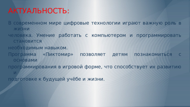 АКТУАЛЬНОСТЬ: В современном мире цифровые технологии играют важную роль в жизни человека. Умение работать с компьютером и программировать становится необходимым навыком. Программа «Пиктомир» позволяет детям познакомиться с основами программирования в игровой форме, что способствует их развитию и подготовке к будущей учёбе и жизни. Слайд 2: Цели и задачи Цели: Познакомить дошкольников с основами информатики. Развить логическое мышление и умение составлять простые программы. Способствовать развитию социально-коммуникативных навыков, творчества, познавательного и физического развития.  