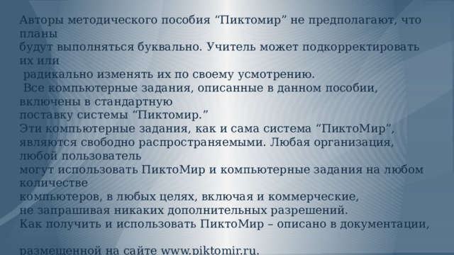              Рекомендации:   Авторы методического пособия “Пиктомир” не предполагают, что планы  будут выполняться буквально. Учитель может подкорректировать их или  радикально изменять их по своему усмотрению.  Все компьютерные задания, описанные в данном пособии, включены в стандартную  поставку системы “Пиктомир.”  Эти компьютерные задания, как и сама система “ПиктоМир”,  являются свободно распространяемыми. Любая организация, любой пользователь  могут использовать ПиктоМир и компьютерные задания на любом количестве  компьютеров, в любых целях, включая и коммерческие,  не запрашивая никаких дополнительных разрешений.  Как получить и использовать ПиктоМир – описано в документации,  размещенной на сайте www.piktomir.ru. 