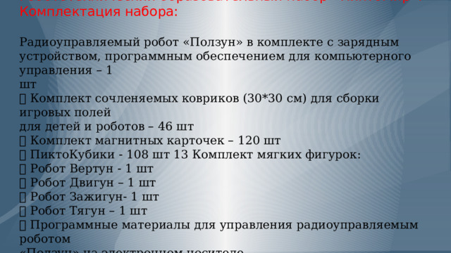            Робототехнический образовательный набор «ПиктоМир».  Комплектация набора:   Радиоуправляемый робот «Ползун» в комплекте с зарядным  устройством, программным обеспечением для компьютерного управления – 1  шт   Комплект сочленяемых ковриков (30*30 см) для сборки игровых полей  для детей и роботов – 46 шт   Комплект магнитных карточек – 120 шт   ПиктоКубики - 108 шт 13 Комплект мягких фигурок:   Робот Вертун - 1 шт   Робот Двигун – 1 шт   Робот Зажигун- 1 шт   Робот Тягун – 1 шт   Программные материалы для управления радиоуправляемым роботом  «Ползун» на электронном носителе. 