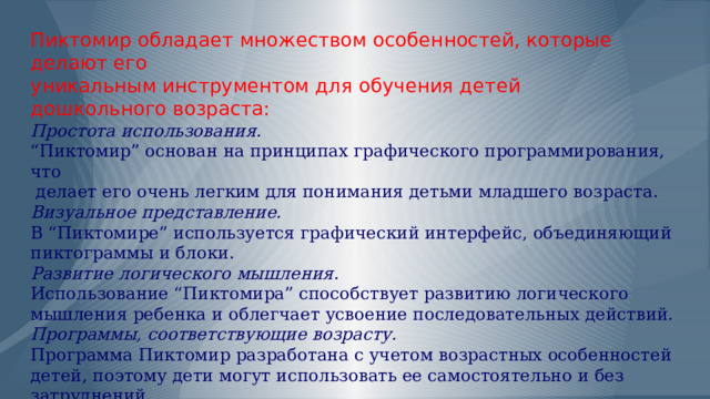              Пиктомир обладает множеством особенностей, которые делают его  уникальным инструментом для обучения детей  дошкольного возраста:  Простота использования.   “Пиктомир” основан на принципах графического программирования, что  делает его очень легким для понимания детьми младшего возраста.  Визуальное представление.  В “Пиктомире” используется графический интерфейс, объединяющий пиктограммы и блоки.  Развитие логического мышления.  Использование “Пиктомира” способствует развитию логического мышления ребенка и облегчает усвоение последовательных действий.  Программы, соответствующие возрасту.  Программа Пиктомир разработана с учетом возрастных особенностей детей, поэтому дети могут использовать ее самостоятельно и без затруднений.   