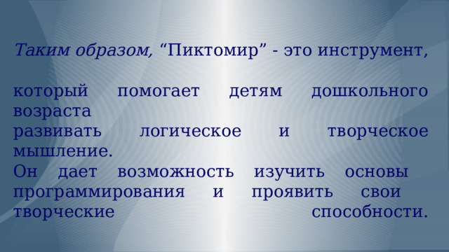   Таким образом, “Пиктомир” - это инструмент,  который помогает детям дошкольного возраста  развивать логическое и творческое мышление.  Он дает возможность изучить основы  программирования и проявить свои  творческие способности.   