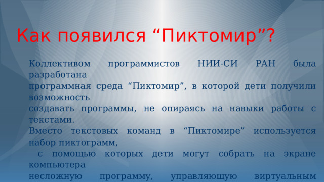 Как появился “Пиктомир”? Коллективом программистов НИИ-СИ РАН была разработана программная среда “Пиктомир”, в которой дети получили возможность создавать программы, не опираясь на навыки работы с текстами. Вместо текстовых команд в “Пиктомире” используется набор пиктограмм,  с помощью которых дети могут собрать на экране компьютера несложную программу, управляющую виртуальным Роботом.  