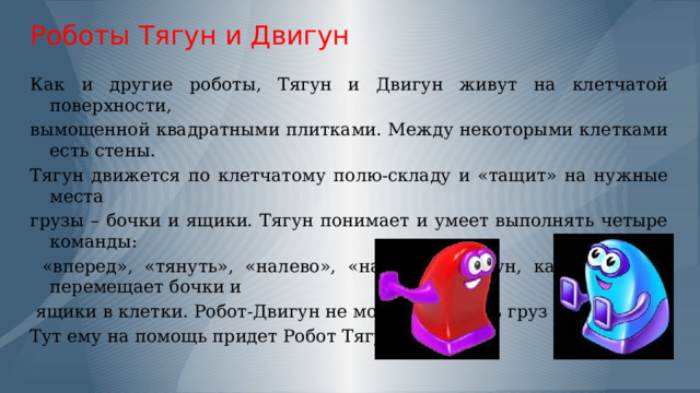 Роботы Тягун и Двигун Как и другие роботы, Тягун и Двигун живут на клетчатой поверхности, вымощенной квадратными плитками. Между некоторыми клетками есть стены. Тягун движется по клетчатому полю-складу и «тащит» на нужные места грузы – бочки и ящики. Тягун понимает и умеет выполнять четыре команды:  «вперед», «тянуть», «налево», «направо». Тягун, как и Двигун перемещает бочки и  ящики в клетки. Робот-Двигун не может сдвинуть груз от стены. Тут ему на помощь придет Робот Тягун.  