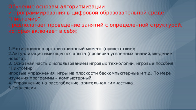          Обучение основам алгоритмизации  и программирования в цифровой образовательной среде “Пиктомир”  предполагает проведение занятий с определенной структурой,  которая включает в себя:    1.Мотивационно-организационный момент (приветствие);  2.Актуализация имеющегося опыта (проверка усвоенных знаний,введение нового);  3. Основная часть с использованием игровых технологий: игровые пособия “ПиктоМир”,  игровые упражнения, игры на плоскости бескомпьютерные и т.д. По мере изучения программы – компьютерный.  4. Упражнение на расслабление, зрительная гимнастика.  5.Рефлексия.   