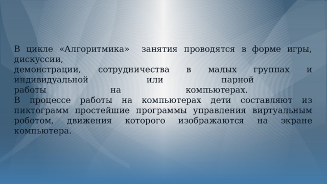 В цикле «Алгоритмика» занятия проводятся в форме игры, дискуссии,  демонстрации, сотрудничества в малых группах и индивидуальной или парной  работы на компьютерах.  В процессе работы на компьютерах дети составляют из пиктограмм простейшие программы управления виртуальным роботом, движения которого изображаются на экране компьютера. 