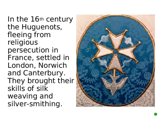  In the 16 th century the Huguenots, fleeing from religious persecution in France, settled in London, Norwich and Canterbury. They brought their skills of silk weaving and silver-smithing.  