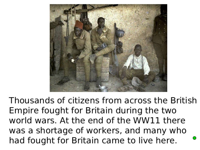  Thousands of citizens from across the British Empire fought for Britain during the two world wars. At the end of the WW11 there was a shortage of workers, and many who had fought for Britain came to live here.   