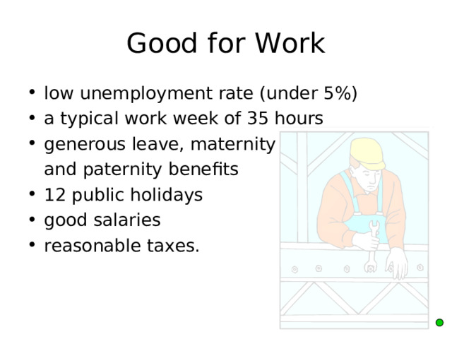 Good for Work low unemployment rate (under 5%) a typical work week of 35 hours generous leave, maternity  and paternity benefits 12 public holidays good salaries reasonable taxes. 