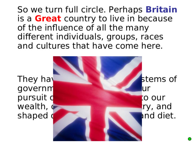  So we turn full circle. Perhaps Britain is a Great country to live in because of the influence of all the many different individuals, groups, races and cultures that have come here.  They have established our systems of government, contributed to our pursuit of knowledge, added to our wealth, commerce and industry, and shaped our music, art, sport and diet.    