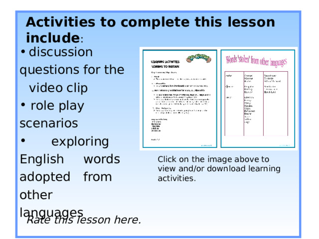 Activities to complete this lesson include :         Rate this lesson here.    discussion  questions for the  video clip  role play scenarios   exploring English  words adopted  from other  languages Click on the image above to view and/or download learning activities. 