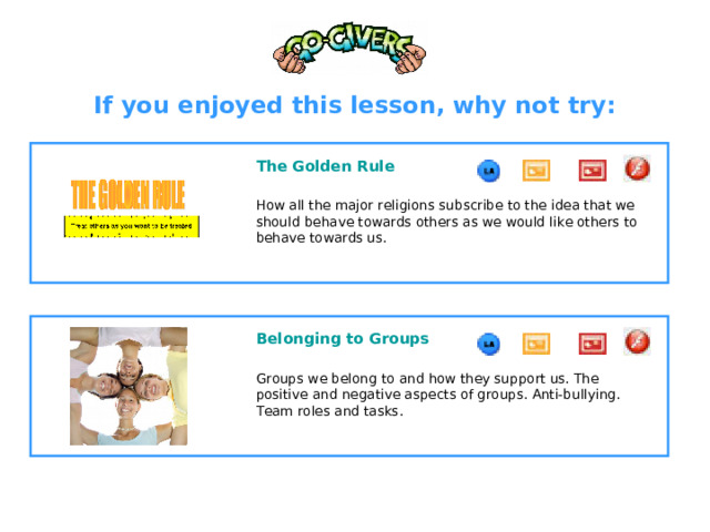 If you enjoyed this lesson, why not try:  The Golden Rule  How all the major religions subscribe to the idea that we should behave towards others as we would like others to behave towards us.  Belonging to Groups  Groups we belong to and how they support us. The positive and negative aspects of groups. Anti-bullying. Team roles and tasks.  