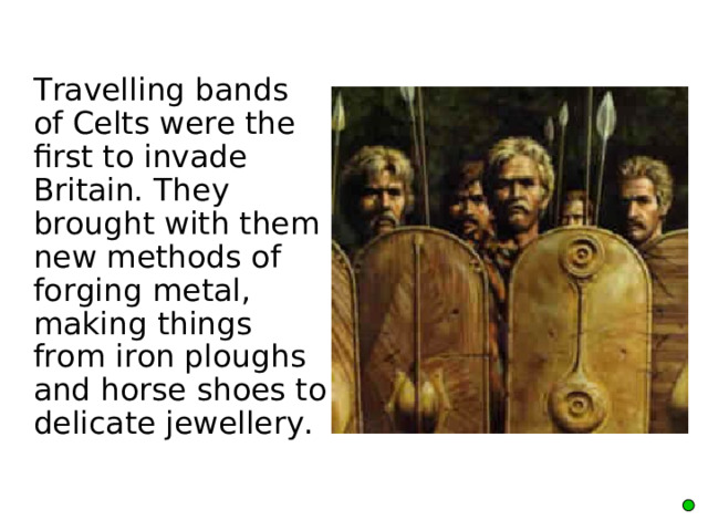  Travelling bands of Celts were the first to invade Britain. They brought with them new methods of forging metal, making things from iron ploughs and horse shoes to delicate jewellery. 