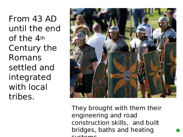  From 43 AD until the end of the 4 th Century the Romans settled and integrated with local tribes.      They brought with them their engineering and road construction skills, and built bridges, baths and heating systems. 