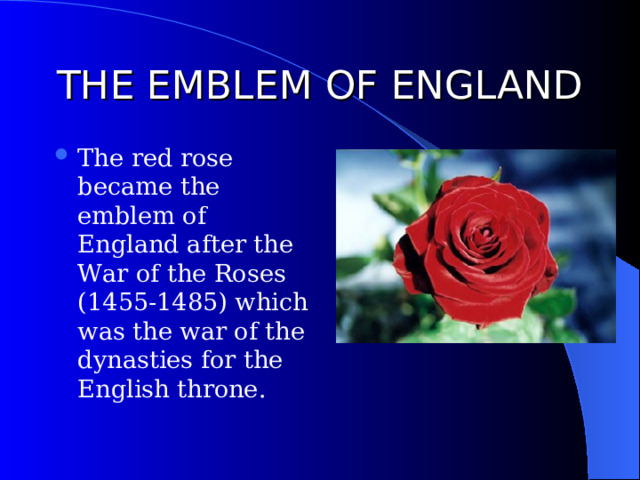 THE EMBLEM OF ENGLAND The red rose became the emblem of England after the War of the Roses (1455-1485) which was the war of the dynasties for the English throne. 