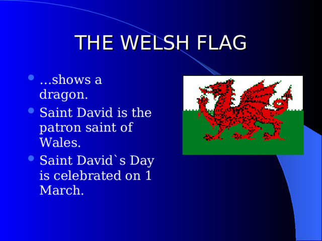 THE WELSH FLAG … shows a dragon. Saint David is the patron saint of Wales. Saint David`s Day is celebrated on 1 March. 