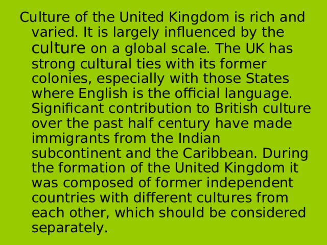 Culture of the United Kingdom is rich and varied. It is largely influenced by the culture on a global scale. The UK has strong cultural ties with its former colonies, especially with those States where English is the official language. Significant contribution to British culture over the past half century have made immigrants from the Indian subcontinent and the Caribbean. During the formation of the United Kingdom it was composed of former independent countries with different cultures from each other, which should be considered separately.  